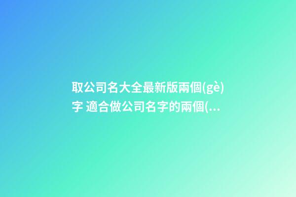 取公司名大全最新版兩個(gè)字 適合做公司名字的兩個(gè)字,起名之家-第1張-公司起名-玄機(jī)派